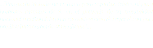 ..."Porque la historia no es tarea para espíritus tristes ni para hombres carentes de fe en el porvenir de su comunidad nacional o cultural: la gran reconstrucción del ayer de un país predica forzosamente un mañana."...
